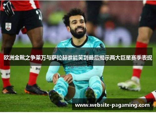 欧洲金靴之争莱万与萨拉赫谁能笑到最后揭示两大巨星赛季表现
