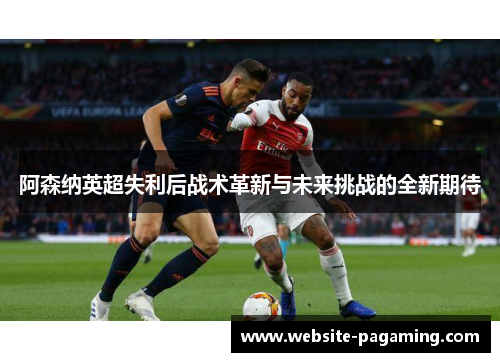 阿森纳英超失利后战术革新与未来挑战的全新期待