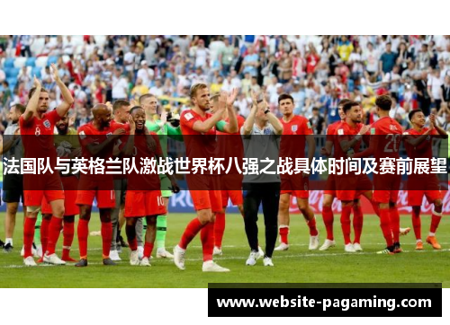 法国队与英格兰队激战世界杯八强之战具体时间及赛前展望 法国队与英格兰队激战世界杯八强之战具体时间及赛前展望