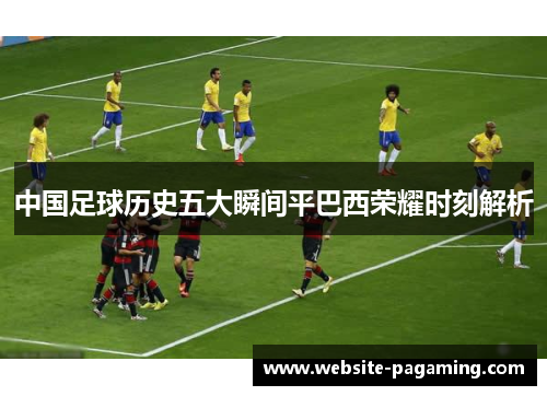 中国足球历史五大瞬间平巴西荣耀时刻解析 中国足球历史五大瞬间平巴西荣耀时刻解析