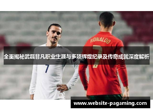 全面揭秘武磊非凡职业生涯与多项辉煌纪录及传奇成就深度解析 全面揭秘武磊非凡职业生涯与多项辉煌纪录及传奇成就深度解析