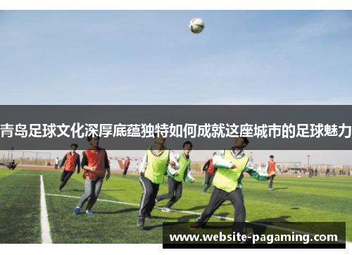 青岛足球文化深厚底蕴独特如何成就这座城市的足球魅力