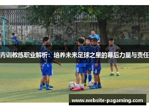 青训教练职业解析:培养未来足球之星的幕后力量与责任 青训教练职业解析:培养未来足球之星的幕后力量与责任