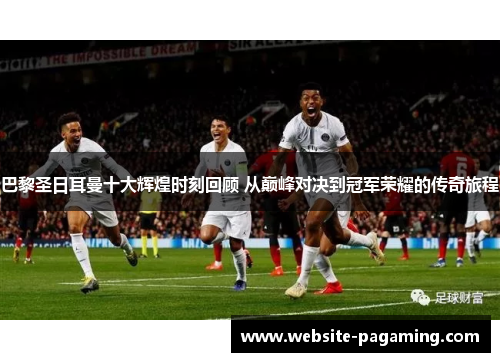 巴黎圣日耳曼十大辉煌时刻回顾 从巅峰对决到冠军荣耀的传奇旅程