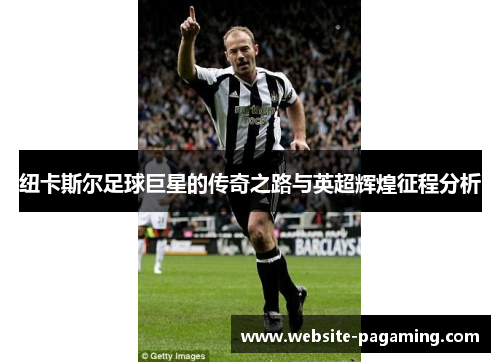 纽卡斯尔足球巨星的传奇之路与英超辉煌征程分析 纽卡斯尔足球巨星的传奇之路与英超辉煌征程分析