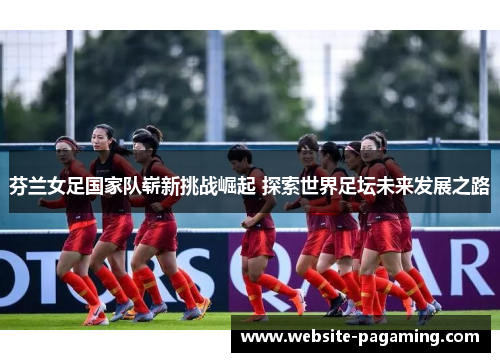 芬兰女足国家队崭新挑战崛起 探索世界足坛未来发展之路
