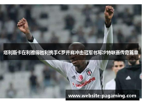 塔利斯卡在利雅得胜利携手C罗并肩冲击冠军书写沙特联赛传奇篇章