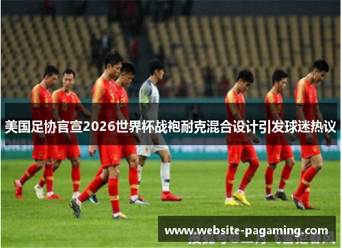 美国足协官宣2026世界杯战袍耐克混合设计引发球迷热议