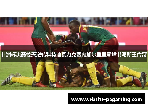 非洲杯决赛惊天逆转科特迪瓦力克塞内加尔重登巅峰书写新王传奇